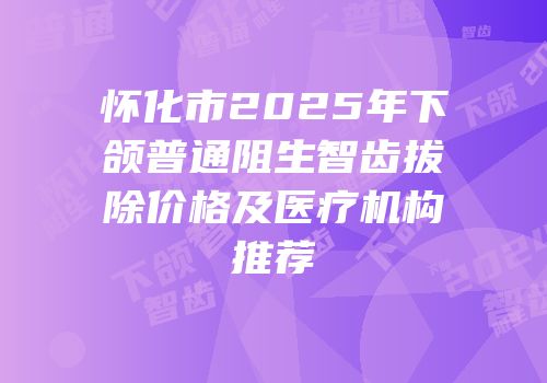 怀化市2025年下颌普通阻生智齿拔除价格及医疗机构推荐