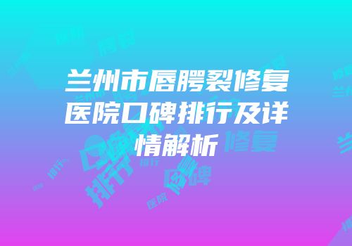 兰州市唇腭裂修复医院口碑排行及详情解析