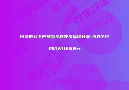 河源市双下巴抽脂全新收费标准分享-近8个月均价为11668元