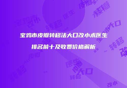 宝鸡市皮瓣转移法大口改小术医生排名前十及收费价格解析
