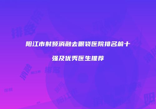 阳江市射频消融去眼袋医院排名前十强及优秀医生推荐