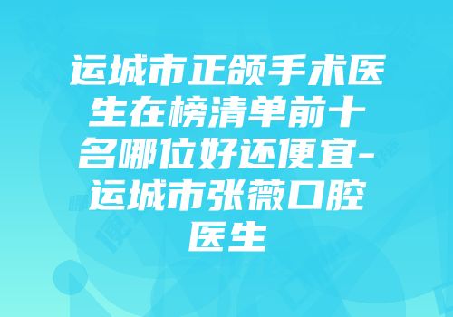 运城市正颌手术医生在榜清单前十名哪位好还便宜-运城市张薇口腔医生