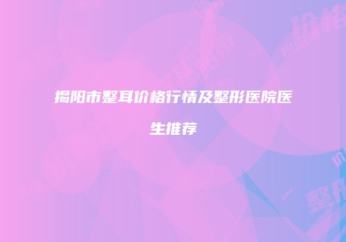 揭阳市整耳价格行情及整形医院医生推荐