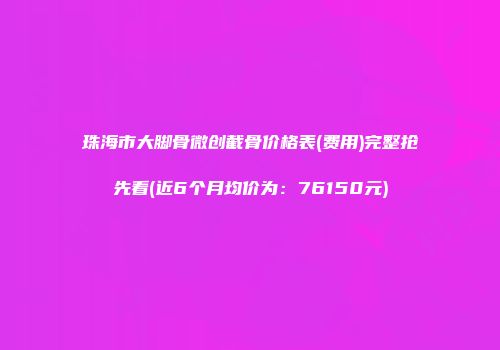 珠海市大脚骨微创截骨价格表(费用)完整抢先看(近6个月均价为：76150元)