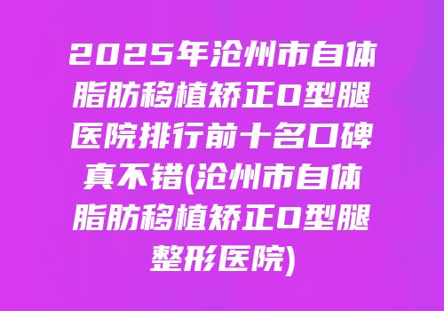 2025年沧州市自体脂肪移植矫正O型腿医院排行前十名口碑真不错(沧州市自体脂肪移植矫正O型腿整形医院)