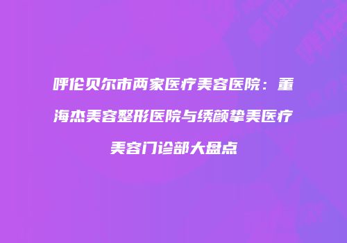 呼伦贝尔市两家医疗美容医院：董海杰美容整形医院与绣颜挚美医疗美容门诊部大盘点