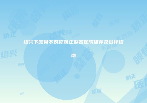 绍兴下颌骨不对称矫正整容医院推荐及选择指南