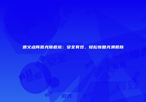 遵义点阵激光除痘坑：安全有效，轻松恢复光滑肌肤