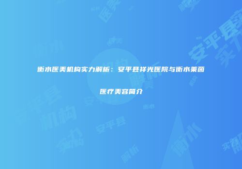 衡水医美机构实力解析：安平县祥光医院与衡水莱茵医疗美容简介