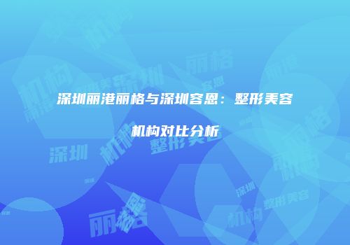 深圳丽港丽格与深圳容恩：整形美容机构对比分析