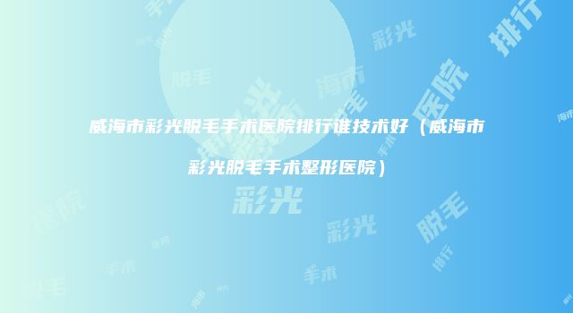 威海市彩光脱毛手术医院排行谁技术好（威海市彩光脱毛手术整形医院）