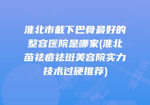 淮北市截下巴骨最好的整容医院是哪家(淮北苗祛痘祛斑美容院实力技术过硬推荐)