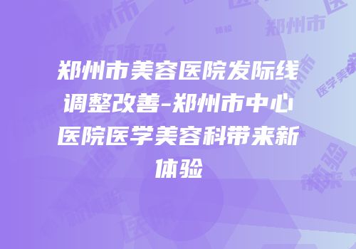 郑州市美容医院发际线调整改善-郑州市中心医院医学美容科带来新体验