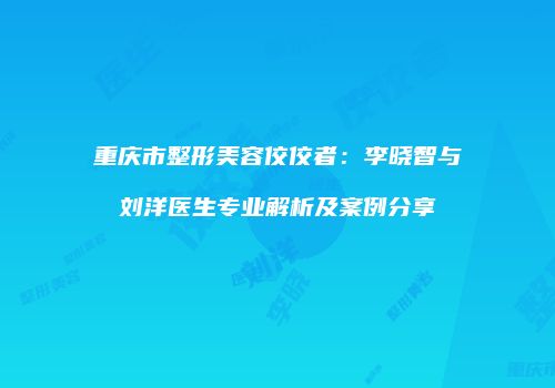 重庆市整形美容佼佼者：李晓智与刘洋医生专业解析及案例分享