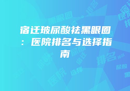 宿迁玻尿酸祛黑眼圈：医院排名与选择指南