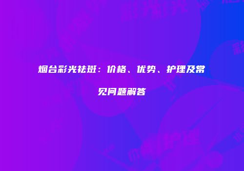 烟台彩光祛斑：价格、优势、护理及常见问题解答