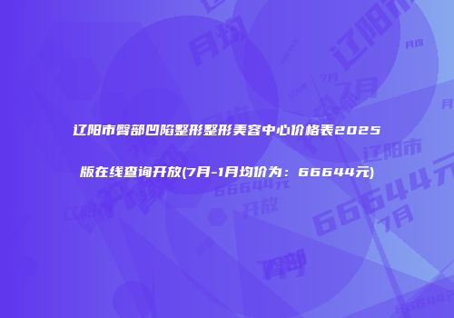辽阳市臀部凹陷整形整形美容中心价格表2025版在线查询开放(7月-1月均价为：66644元)