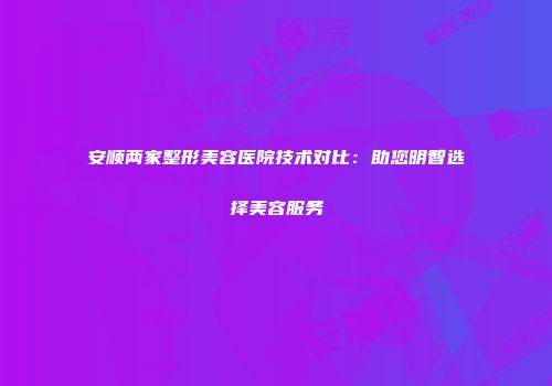 安顺两家整形美容医院技术对比：助您明智选择美容服务