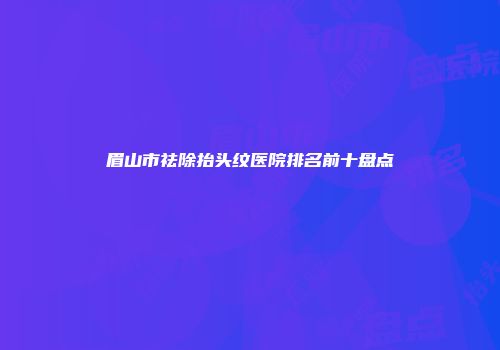 眉山市祛除抬头纹医院排名前十盘点