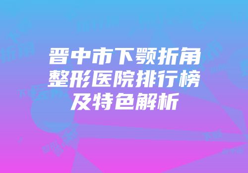 晋中市下颚折角整形医院排行榜及特色解析