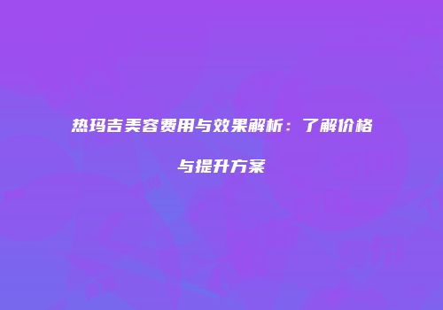 热玛吉美容费用与效果解析：了解价格与提升方案