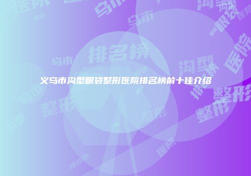 义乌市沟型眼袋整形医院排名榜前十佳介绍