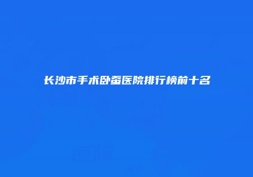 长沙市手术卧蚕医院排行榜前十名