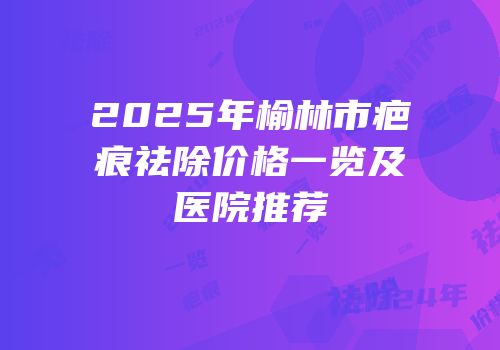 2025年榆林市疤痕祛除价格一览及医院推荐