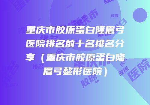 重庆市胶原蛋白隆眉弓医院排名前十名排名分享（重庆市胶原蛋白隆眉弓整形医院）