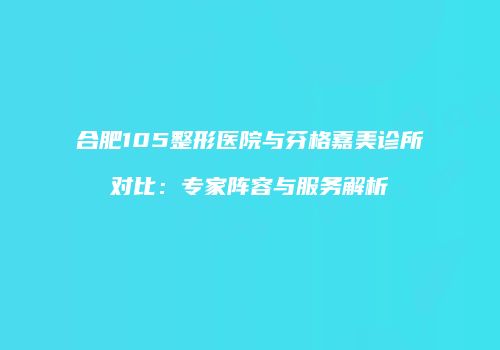 合肥105整形医院与芬格嘉美诊所对比：专家阵容与服务解析