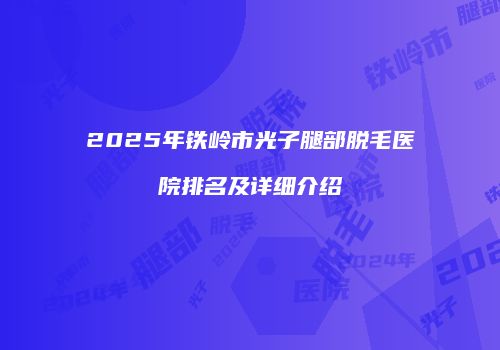 2025年铁岭市光子腿部脱毛医院排名及详细介绍