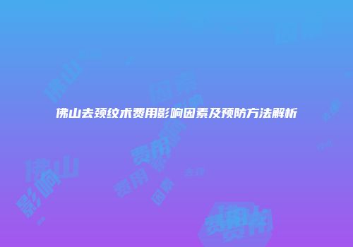 佛山去颈纹术费用影响因素及预防方法解析