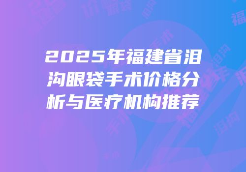 2025年福建省泪沟眼袋手术价格分析与医疗机构推荐