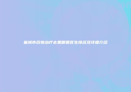 盐城市药物治疗去黑眼圈医生排名及详细介绍