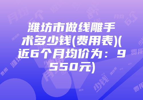 潍坊市做线雕手术多少钱(费用表)(近6个月均价为：9550元)