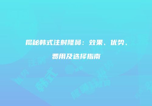 揭秘韩式注射隆鼻：效果、优势、费用及选择指南