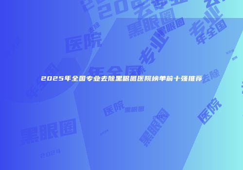 2025年全国专业去除黑眼圈医院榜单前十强推荐
