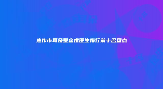 焦作市耳朵整容术医生排行前十名盘点