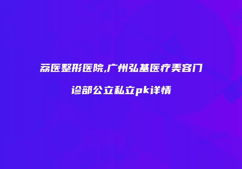 荔医整形医院,广州弘基医疗美容门诊部公立私立pk详情