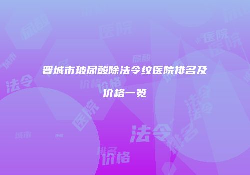 晋城市玻尿酸除法令纹医院排名及价格一览