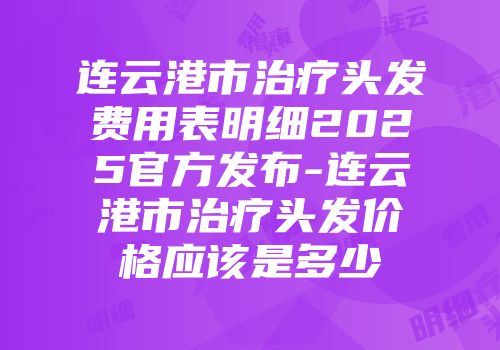 连云港市治疗头发费用表明细2025官方发布-连云港市治疗头发价格应该是多少