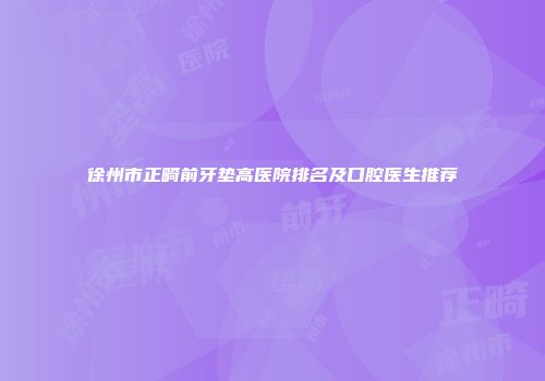 徐州市正畸前牙垫高医院排名及口腔医生推荐