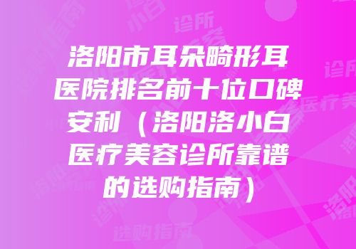 洛阳市耳朵畸形耳医院排名前十位口碑安利（洛阳洛小白医疗美容诊所靠谱的选购指南）