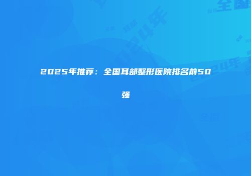 2025年推荐：全国耳部整形医院排名前50强