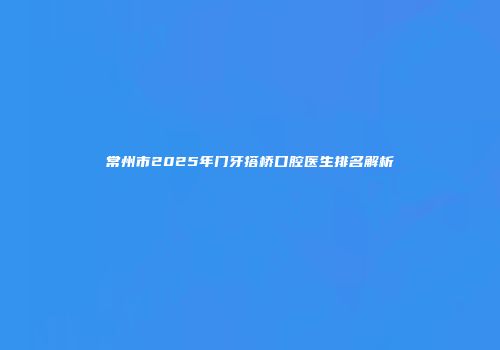 常州市2025年门牙搭桥口腔医生排名解析