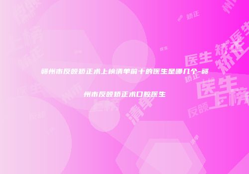 赣州市反颌矫正术上榜清单前十的医生是哪几个-赣州市反颌矫正术口腔医生
