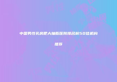 中国男性乳房肥大抽脂医院排名前50佳机构推荐