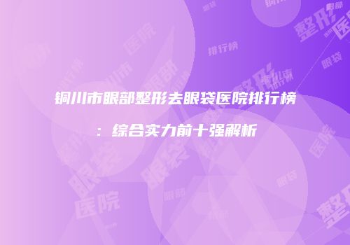 铜川市眼部整形去眼袋医院排行榜：综合实力前十强解析