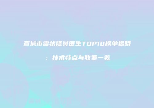 宣城市雷状隆鼻医生TOP10榜单揭晓：技术特点与收费一览