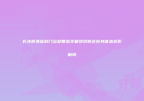 长沙暄美齿科门诊部智齿牙龈袋切除会对身体造成影响吗